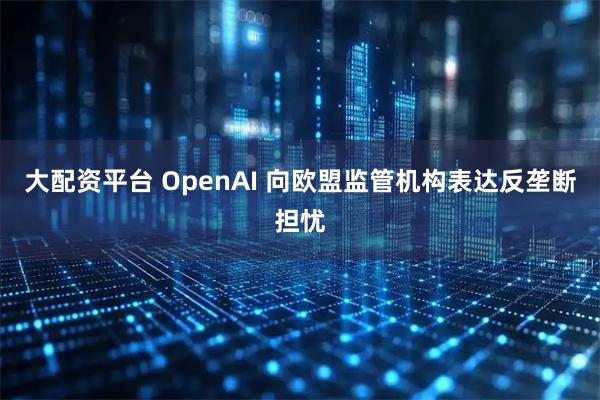 大配资平台 OpenAI 向欧盟监管机构表达反垄断担忧
