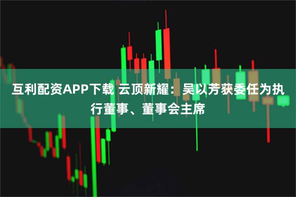 互利配资APP下载 云顶新耀：吴以芳获委任为执行董事、董事会主席