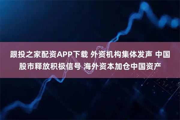 跟投之家配资APP下载 外资机构集体发声 中国股市释放积极信号 海外资本加仓中国资产