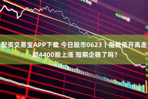配资交易宝APP下载 今日股市0623丨指数低开高走 超4400股上涨 短期企稳了吗？