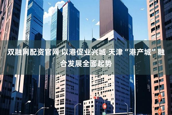 双融网配资官网 以港促业兴城 天津“港产城”融合发展全面起势