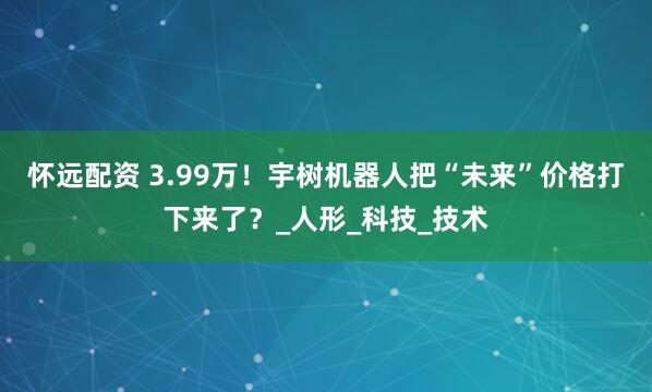 怀远配资 3.99万！宇树机器人把“未来”价格打下来了？_人形_科技_技术
