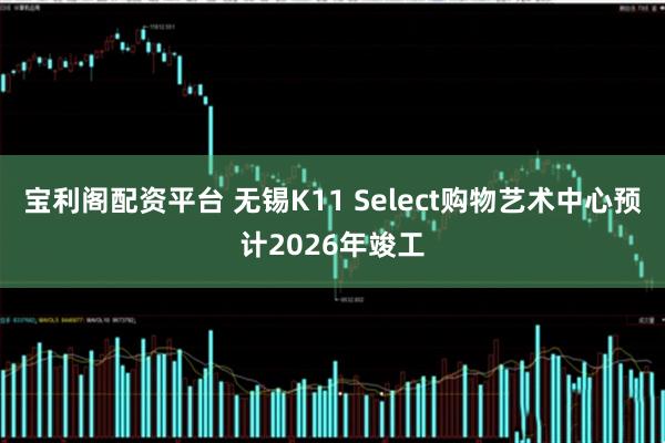 宝利阁配资平台 无锡K11 Select购物艺术中心预计2026年竣工